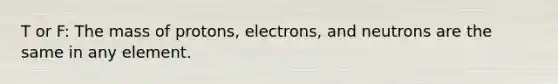 T or F: The mass of protons, electrons, and neutrons are the same in any element.