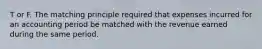 T or F. The matching principle required that expenses incurred for an accounting period be matched with the revenue earned during the same period.