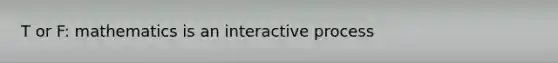 T or F: mathematics is an interactive process