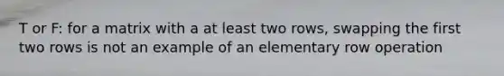 T or F: for a matrix with a at least two rows, swapping the first two rows is not an example of an elementary row operation