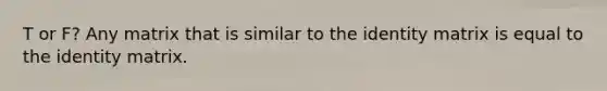 T or F? Any matrix that is similar to the identity matrix is equal to the identity matrix.