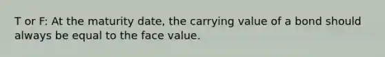 T or F: At the maturity date, the carrying value of a bond should always be equal to the face value.