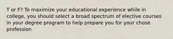 T or F? To maximize your educational experience while in college, you should select a broad spectrum of elective courses in your degree program to help prepare you for your chose profession