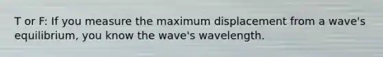 T or F: If you measure the maximum displacement from a wave's equilibrium, you know the wave's wavelength.