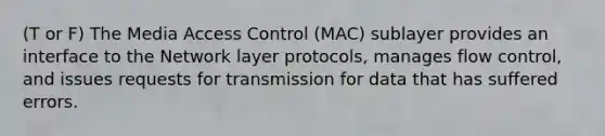 (T or F) The Media Access Control (MAC) sublayer provides an interface to the Network layer protocols, manages flow control, and issues requests for transmission for data that has suffered errors.