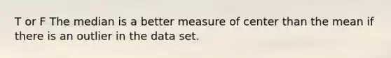 T or F The median is a better measure of center than the mean if there is an outlier in the data set.