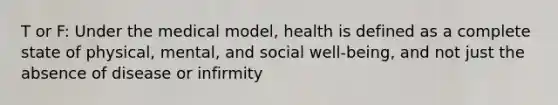 T or F: Under the medical model, health is defined as a complete state of physical, mental, and social well-being, and not just the absence of disease or infirmity