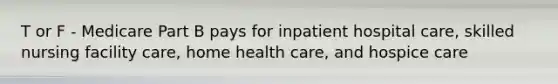 T or F - Medicare Part B pays for inpatient hospital care, skilled nursing facility care, home health care, and hospice care