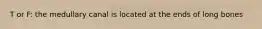 T or F: the medullary canal is located at the ends of long bones