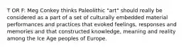 T OR F: Meg Conkey thinks Paleolithic "art" should really be considered as a part of a set of culturally embedded material performances and practices that evoked feelings, responses and memories and that constructed knowledge, meaning and reality among the Ice Age peoples of Europe.