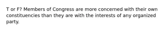 T or F? Members of Congress are more concerned with their own constituencies than they are with the interests of any organized party.
