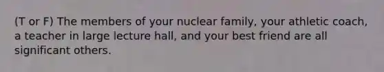 (T or F) The members of your nuclear family, your athletic coach, a teacher in large lecture hall, and your best friend are all significant others.