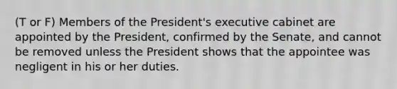 (T or F) Members of the President's executive cabinet are appointed by the President, confirmed by the Senate, and cannot be removed unless the President shows that the appointee was negligent in his or her duties.