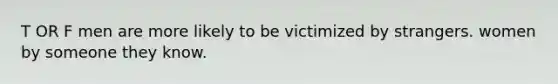 T OR F men are more likely to be victimized by strangers. women by someone they know.