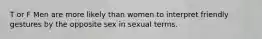 T or F Men are more likely than women to interpret friendly gestures by the opposite sex in sexual terms.