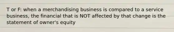 T or F: when a merchandising business is compared to a service business, the financial that is NOT affected by that change is the statement of owner's equity