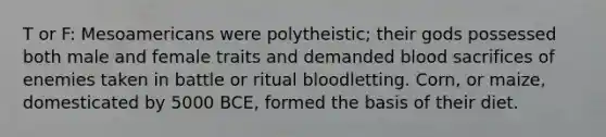 T or F: Mesoamericans were polytheistic; their gods possessed both male and female traits and demanded blood sacrifices of enemies taken in battle or ritual bloodletting. Corn, or maize, domesticated by 5000 BCE, formed the basis of their diet.