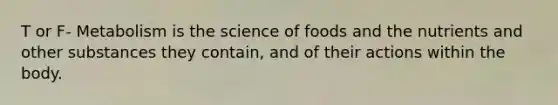 T or F- Metabolism is the science of foods and the nutrients and other substances they contain, and of their actions within the body.