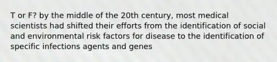 T or F? by the middle of the 20th century, most medical scientists had shifted their efforts from the identification of social and environmental risk factors for disease to the identification of specific infections agents and genes