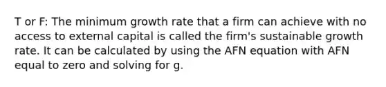 T or F: The minimum growth rate that a firm can achieve with no access to external capital is called the firm's sustainable growth rate. It can be calculated by using the AFN equation with AFN equal to zero and solving for g.