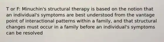 T or F: Minuchin's structural therapy is based on the notion that an individual's symptoms are best understood from the vantage point of interactional patterns within a family, and that structural changes must occur in a family before an individual's symptoms can be resolved