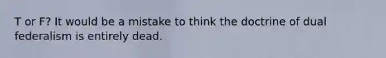 T or F? It would be a mistake to think the doctrine of dual federalism is entirely dead.