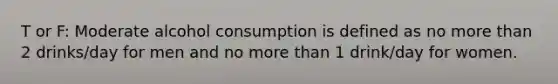 T or F: Moderate alcohol consumption is defined as no more than 2 drinks/day for men and no more than 1 drink/day for women.