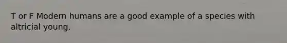 T or F Modern humans are a good example of a species with altricial young.