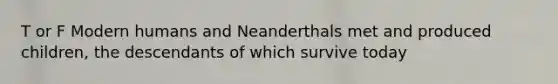 T or F Modern humans and Neanderthals met and produced children, the descendants of which survive today