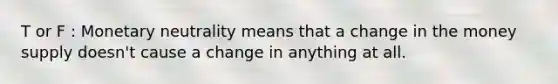 T or F : Monetary neutrality means that a change in the money supply doesn't cause a change in anything at all.