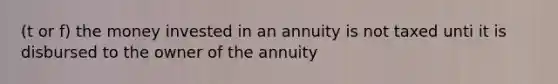 (t or f) the money invested in an annuity is not taxed unti it is disbursed to the owner of the annuity