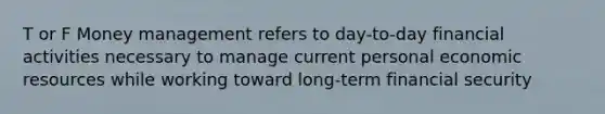 T or F Money management refers to day-to-day financial activities necessary to manage current personal economic resources while working toward long-term financial security