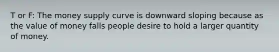 T or F: The money supply curve is downward sloping because as the value of money falls people desire to hold a larger quantity of money.