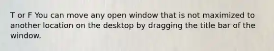 T or F You can move any open window that is not maximized to another location on the desktop by dragging the title bar of the window.