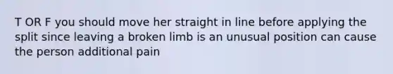 T OR F you should move her straight in line before applying the split since leaving a broken limb is an unusual position can cause the person additional pain