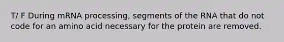 T/ F During mRNA processing, segments of the RNA that do not code for an amino acid necessary for the protein are removed.