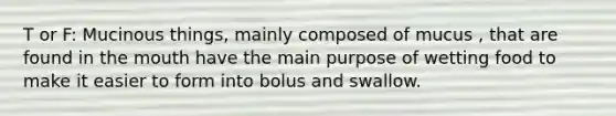 T or F: Mucinous things, mainly composed of mucus , that are found in the mouth have the main purpose of wetting food to make it easier to form into bolus and swallow.