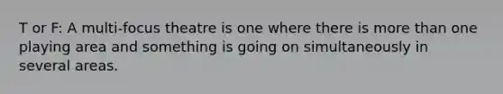 T or F: A multi-focus theatre is one where there is more than one playing area and something is going on simultaneously in several areas.