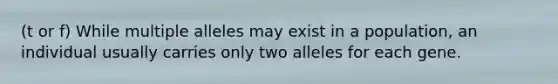 (t or f) While multiple alleles may exist in a population, an individual usually carries only two alleles for each gene.