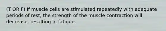 (T OR F) If muscle cells are stimulated repeatedly with adequate periods of rest, the strength of the muscle contraction will decrease, resulting in fatigue.