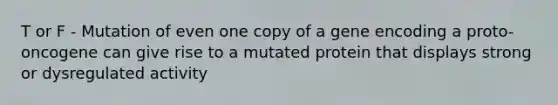 T or F - Mutation of even one copy of a gene encoding a proto-oncogene can give rise to a mutated protein that displays strong or dysregulated activity