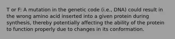 T or F: A mutation in the genetic code (i.e., DNA) could result in the wrong amino acid inserted into a given protein during synthesis, thereby potentially affecting the ability of the protein to function properly due to changes in its conformation.