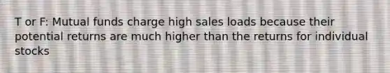 T or F: Mutual funds charge high sales loads because their potential returns are much higher than the returns for individual stocks