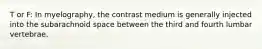 T or F: In myelography, the contrast medium is generally injected into the subarachnoid space between the third and fourth lumbar vertebrae.