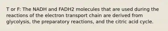 T or F: The NADH and FADH2 molecules that are used during the reactions of <a href='https://www.questionai.com/knowledge/k57oGBr0HP-the-electron-transport-chain' class='anchor-knowledge'>the electron transport chain</a> are derived from glycolysis, the preparatory reactions, and the citric acid cycle.