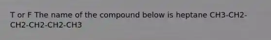 T or F The name of the compound below is heptane CH3-CH2-CH2-CH2-CH2-CH3