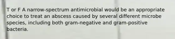 T or F A narrow-spectrum antimicrobial would be an appropriate choice to treat an abscess caused by several different microbe species, including both gram-negative and gram-positive bacteria.