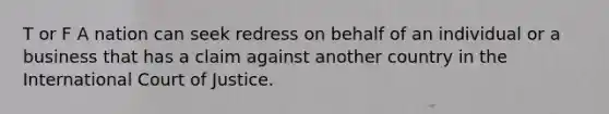 T or F A nation can seek redress on behalf of an individual or a business that has a claim against another country in the International Court of Justice.