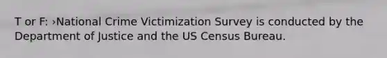 T or F: ›National Crime Victimization Survey is conducted by the Department of Justice and the US Census Bureau.