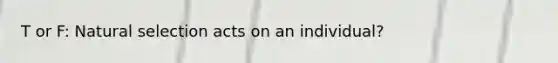 T or F: Natural selection acts on an individual?